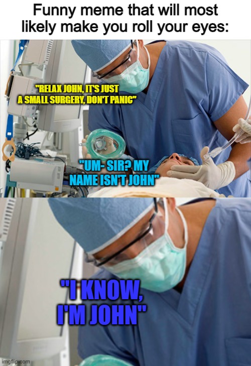 I don't know how everyone else likes this one, but I find it funny :) | Funny meme that will most likely make you roll your eyes:; "RELAX JOHN, IT'S JUST A SMALL SURGERY, DON'T PANIC"; "UM- SIR? MY NAME ISN'T JOHN"; "I KNOW, I'M JOHN" | made w/ Imgflip meme maker