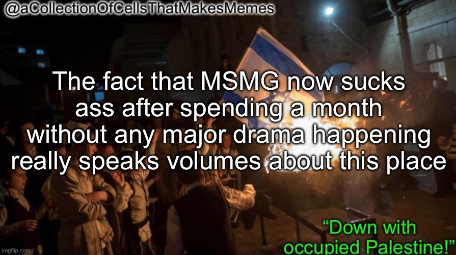 I mean I don’t like drama, but MSMG has been settled down to a lull as of lately | The fact that MSMG now sucks ass after spending a month without any major drama happening really speaks volumes about this place | image tagged in acollectionofcellsthatmakesmemes announcement template | made w/ Imgflip meme maker