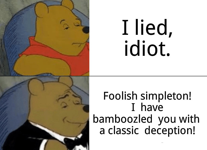 Tuxedo Winnie The Pooh | I lied, idiot. Foolish simpleton! I  have bamboozled  you with  a classic  deception! | image tagged in memes,tuxedo winnie the pooh,funny | made w/ Imgflip meme maker