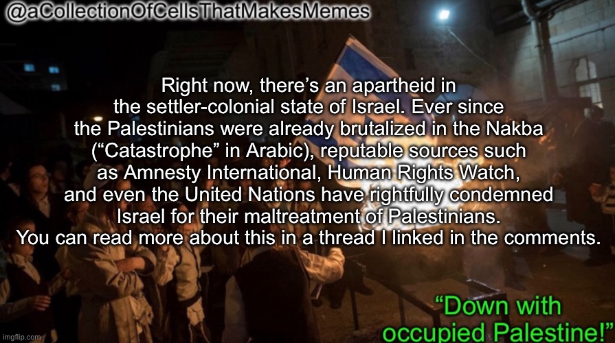 https://imgflip.com/i/7pusef#com26267175 | Right now, there’s an apartheid in the settler-colonial state of Israel. Ever since the Palestinians were already brutalized in the Nakba (“Catastrophe” in Arabic), reputable sources such as Amnesty International, Human Rights Watch, and even the United Nations have rightfully condemned Israel for their maltreatment of Palestinians. You can read more about this in a thread I linked in the comments. | image tagged in acollectionofcellsthatmakesmemes announcement template | made w/ Imgflip meme maker