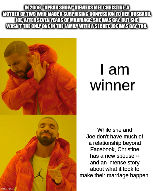 i am winner | IN 2006, "OPRAH SHOW" VIEWERS MET CHRISTINE, A MOTHER OF TWO WHO MADE A SURPRISING CONFESSION TO HER HUSBAND, JOE, AFTER SEVEN YEARS OF MARRIAGE: SHE WAS GAY. BUT SHE WASN'T THE ONLY ONE IN THE FAMILY WITH A SECRET. JOE WAS GAY, TOO. I am winner; While she and Joe don't have much of a relationship beyond Facebook, Christine has a new spouse -- and an intense story about what it took to make their marriage happen. | image tagged in memes,drake hotline bling | made w/ Imgflip meme maker