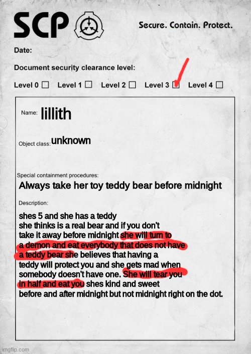 She will have her pic in a few days | lillith; unknown; Always take her toy teddy bear before midnight; shes 5 and she has a teddy she thinks is a real bear and if you don't take it away before midnight she will turn to a demon and eat everybody that does not have a teddy bear she believes that having a teddy will protect you and she gets mad when somebody doesn't have one. She will tear you in half and eat you shes kind and sweet before and after midnight but not midnight right on the dot. | image tagged in scp document | made w/ Imgflip meme maker