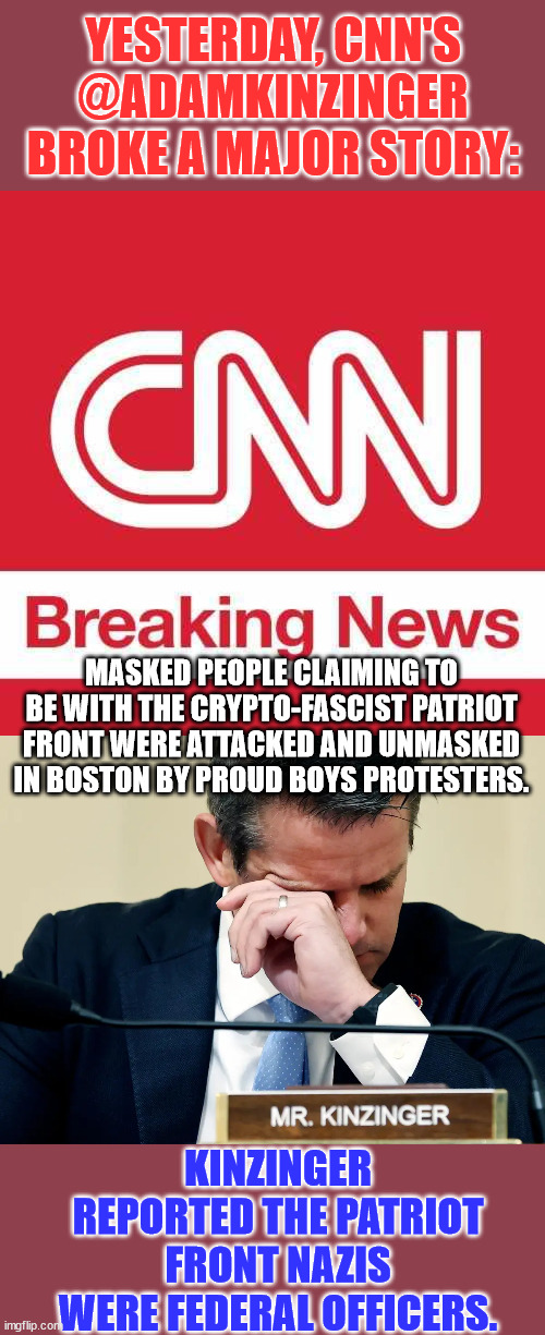 Clown News Network gets one right... | YESTERDAY, CNN'S @ADAMKINZINGER BROKE A MAJOR STORY:; MASKED PEOPLE CLAIMING TO BE WITH THE CRYPTO-FASCIST PATRIOT FRONT WERE ATTACKED AND UNMASKED IN BOSTON BY PROUD BOYS PROTESTERS. KINZINGER REPORTED THE PATRIOT FRONT NAZIS WERE FEDERAL OFFICERS. | image tagged in cnn breaking news,adam kinzinger crying | made w/ Imgflip meme maker
