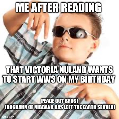 Cool kid sunglasses | ME AFTER READING; THAT VICTORIA NULAND WANTS TO START WW3 ON MY BIRTHDAY; PEACE OUT BROS! 
[DAGDAHN OF NIBBANA HAS LEFT THE EARTH SERVER] | image tagged in cool kid sunglasses | made w/ Imgflip meme maker