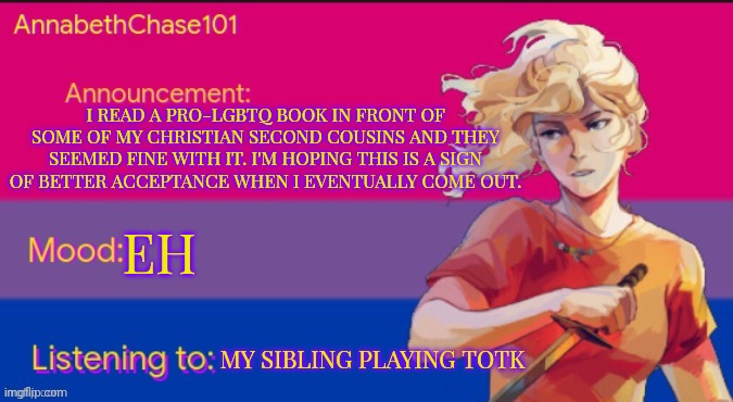 Is this supportive behavior? (Mod note: gl coming out!) | I READ A PRO-LGBTQ BOOK IN FRONT OF SOME OF MY CHRISTIAN SECOND COUSINS AND THEY SEEMED FINE WITH IT. I'M HOPING THIS IS A SIGN OF BETTER ACCEPTANCE WHEN I EVENTUALLY COME OUT. EH; MY SIBLING PLAYING TOTK | image tagged in annabethchase101 announcement template,lgbtq,hope,books | made w/ Imgflip meme maker