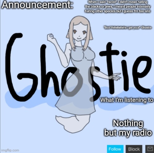 .Ghostie. announcement template (thanks PearlFan23) | When I said "racist" I didn't mean hating the blacks or jews, I meant people intensely hating other species but I guess I'm too late; Nothing but my radio | image tagged in ghostie announcement template thanks pearlfan23 | made w/ Imgflip meme maker