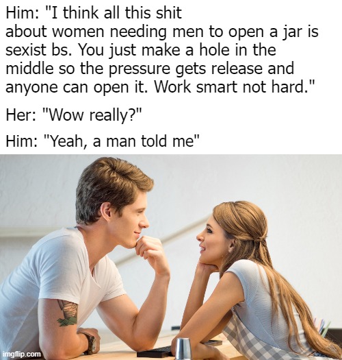 True, a man told me :D | Him: "I think all this shit about women needing men to open a jar is sexist bs. You just make a hole in the middle so the pressure gets release and anyone can open it. Work smart not hard."; Her: "Wow really?"; Him: "Yeah, a man told me" | image tagged in funny | made w/ Imgflip meme maker