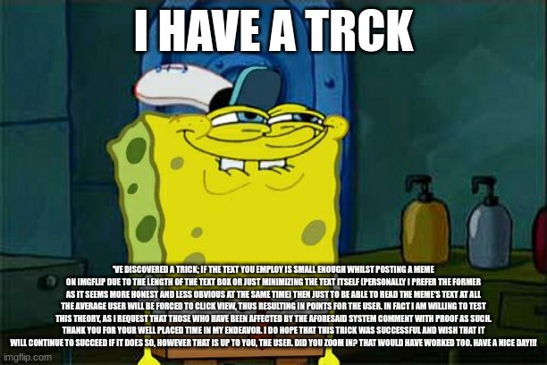 Don't You Squidward | I HAVE A TRCK; 'VE DISCOVERED A TRICK; IF THE TEXT YOU EMPLOY IS SMALL ENOUGH WHILST POSTING A MEME ON IMGFLIP DUE TO THE LENGTH OF THE TEXT BOX OR JUST MINIMIZING THE TEXT ITSELF (PERSONALLY I PREFER THE FORMER AS IT SEEMS MORE HONEST AND LESS OBVIOUS AT THE SAME TIME) THEN JUST TO BE ABLE TO READ THE MEME'S TEXT AT ALL THE AVERAGE USER WILL BE FORCED TO CLICK VIEW, THUS RESULTING IN POINTS FOR THE USER. IN FACT I AM WILLING TO TEST THIS THEORY, AS I REQUEST THAT THOSE WHO HAVE BEEN AFFECTED BY THE AFORESAID SYSTEM COMMENT WITH PROOF AS SUCH. THANK YOU FOR YOUR WELL PLACED TIME IN MY ENDEAVOR. I DO HOPE THAT THIS TRICK WAS SUCCESSFUL AND WISH THAT IT WILL CONTINUE TO SUCCEED IF IT DOES SO, HOWEVER THAT IS UP TO YOU, THE USER. DID YOU ZOOM IN? THAT WOULD HAVE WORKED TOO. HAVE A NICE DAY!!! | image tagged in memes,don't you squidward,spongebob | made w/ Imgflip meme maker