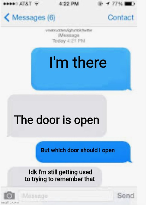 Blank text conversation | I'm there The door is open But which door should I open Idk I'm still getting used to trying to remember that | image tagged in blank text conversation | made w/ Imgflip meme maker
