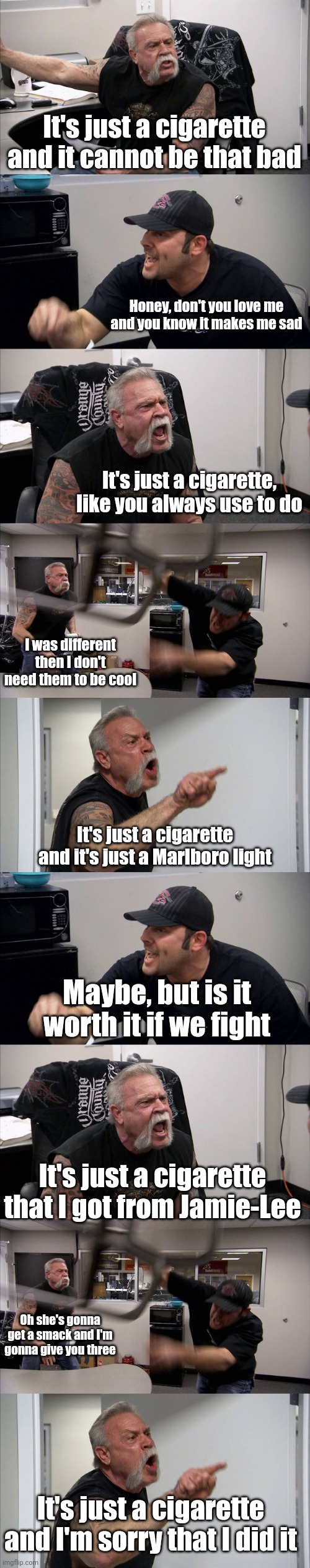 Meme #2,123 | It's just a cigarette and it cannot be that bad; Honey, don't you love me and you know it makes me sad; It's just a cigarette, like you always use to do; I was different then I don't need them to be cool; It's just a cigarette and it's just a Marlboro light; Maybe, but is it worth it if we fight; It's just a cigarette that I got from Jamie-Lee; Oh she's gonna get a smack and I'm gonna give you three; It's just a cigarette and I'm sorry that I did it | image tagged in memes,american chopper argument,cigarette,duet,the cigarette duet,youtube | made w/ Imgflip meme maker