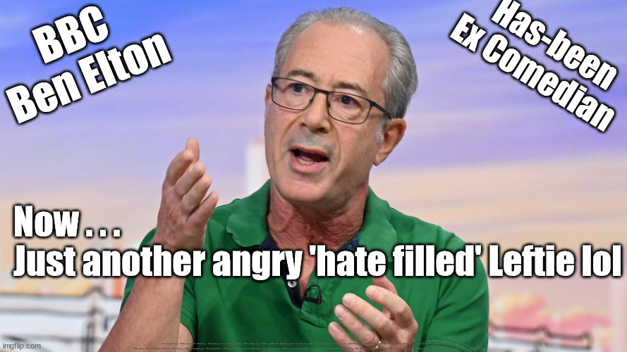 BBC Ben Elton - Hate Filled Leftie | BBC
Ben Elton; Has-been
Ex Comedian; Now . . . 
Just another angry 'hate filled' Leftie lol; #Immigration #Starmerout #Labour #JonLansman #wearecorbyn #KeirStarmer #DianeAbbott #McDonnell #cultofcorbyn #labourisdead #Momentum #labourracism #socialistsunday #nevervotelabour #socialistanyday #Antisemitism #Savile #SavileGate #Paedo #Worboys #GroomingGangs #Paedophile #IllegalImmigration #Immigrants #Invasion #StarmerResign #Starmeriswrong #SirSoftie #SirSofty #PatCullen #Cullen #RCN #nurse #nursing #strikes #SueGray #Blair #Steroids #Economy #BenElton | image tagged in ben elton,bbc sunday with laura kuenssberg,labourisdead,labour hate,stop boats rwanda,illegal immigration | made w/ Imgflip meme maker