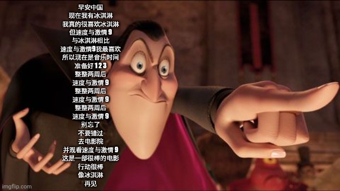 Hotel Transylvania Dracula pointing meme | 早安中国
现在我有冰淇淋
我真的很喜欢冰淇淋
但速度与激情 9
与冰淇淋相比
速度与激情9我最喜欢
所以现在是音乐时间
准备好 1 2 3
整整两周后
速度与激情 9
整整两周后
速度与激情 9
整整两周后
速度与激情 9
别忘了
不要错过
去电影院
并观看速度与激情 9
这是一 | image tagged in hotel transylvania dracula pointing meme | made w/ Imgflip meme maker