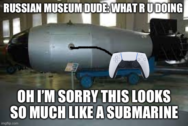 tsar bomba | RUSSIAN MUSEUM DUDE: WHAT R U DOING; OH I’M SORRY THIS LOOKS SO MUCH LIKE A SUBMARINE | image tagged in tsar bomba | made w/ Imgflip meme maker