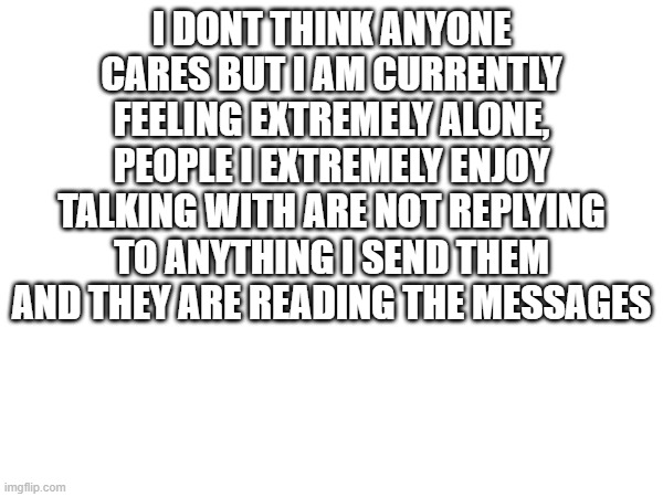 i am 99% sure nobody cares about this | I DONT THINK ANYONE CARES BUT I AM CURRENTLY FEELING EXTREMELY ALONE, PEOPLE I EXTREMELY ENJOY TALKING WITH ARE NOT REPLYING TO ANYTHING I SEND THEM AND THEY ARE READING THE MESSAGES | made w/ Imgflip meme maker