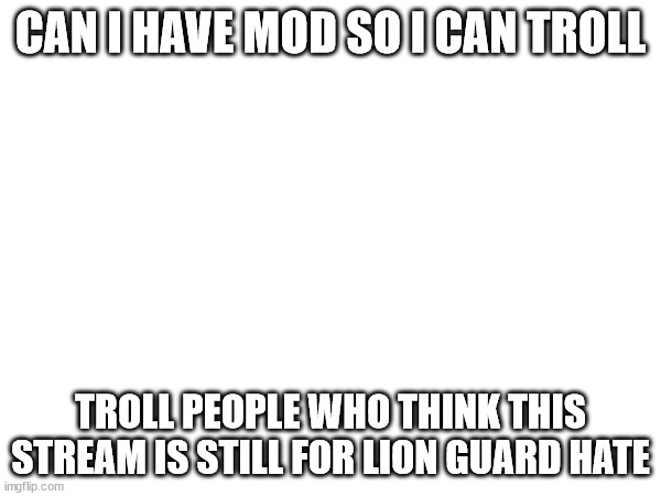CAN I HAVE MOD SO I CAN TROLL; TROLL PEOPLE WHO THINK THIS STREAM IS STILL FOR LION GUARD HATE | made w/ Imgflip meme maker