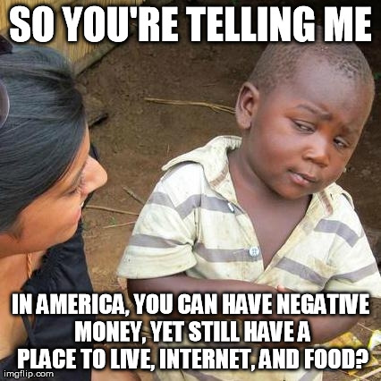 Third World Skeptical Kid Meme | SO YOU'RE TELLING ME IN AMERICA, YOU CAN HAVE NEGATIVE MONEY, YET STILL HAVE A PLACE TO LIVE, INTERNET, AND FOOD? | image tagged in memes,third world skeptical kid | made w/ Imgflip meme maker