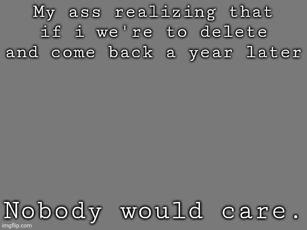My ass realizing that if i we're to delete and come back a year later; Nobody would care. | made w/ Imgflip meme maker