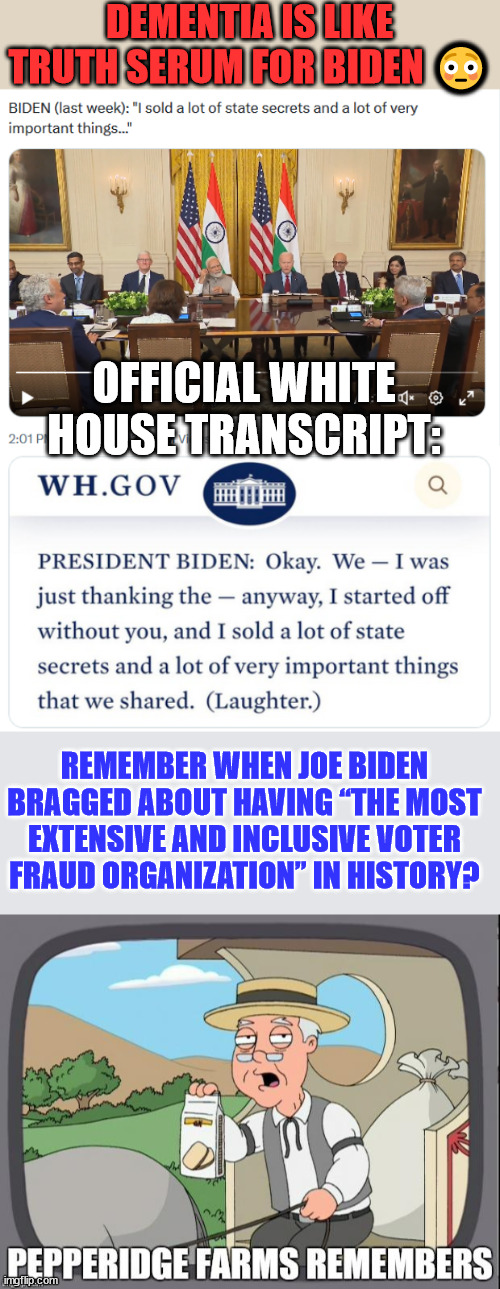 Dementia is like truth serum for Joe Biden | DEMENTIA IS LIKE TRUTH SERUM FOR BIDEN 😳; OFFICIAL WHITE HOUSE TRANSCRIPT:; REMEMBER WHEN JOE BIDEN BRAGGED ABOUT HAVING “THE MOST EXTENSIVE AND INCLUSIVE VOTER FRAUD ORGANIZATION” IN HISTORY? | image tagged in pepperidge farms remembers,biden,truth,slip | made w/ Imgflip meme maker