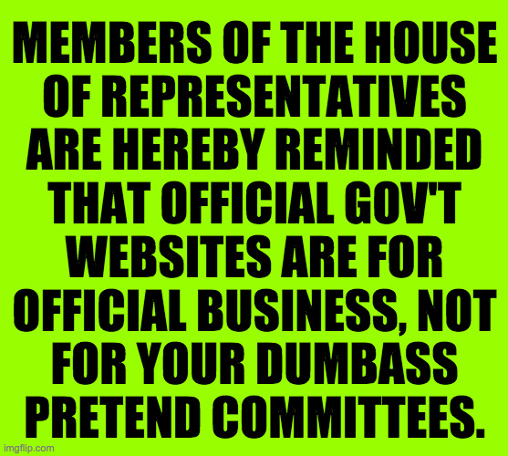Thank you.  That is all. | MEMBERS OF THE HOUSE
OF REPRESENTATIVES
ARE HEREBY REMINDED
THAT OFFICIAL GOV'T
WEBSITES ARE FOR
OFFICIAL BUSINESS, NOT
FOR YOUR DUMBASS
PRETEND COMMITTEES. | image tagged in memes,psa,republicans | made w/ Imgflip meme maker