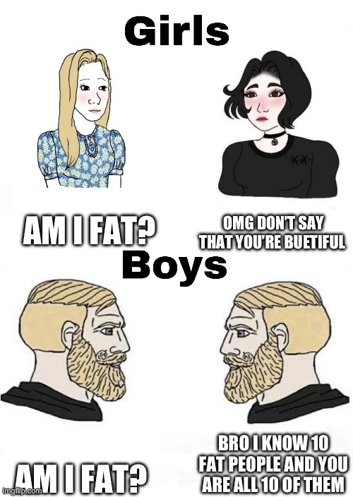 You’re fat | AM I FAT? OMG DON’T SAY THAT YOU’RE BUETIFUL; BRO I KNOW 10 FAT PEOPLE AND YOU ARE ALL 10 OF THEM; AM I FAT? | image tagged in girls vs boys,memes,fat,im doing this to say sorry to the other meme i made | made w/ Imgflip meme maker
