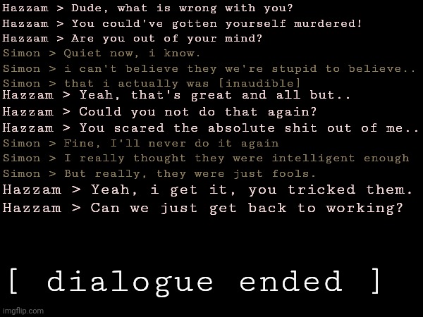 Hazzam > Dude, what is wrong with you?
Hazzam > You could've gotten yourself murdered!
Hazzam > Are you out of your mind? Simon > Quiet now, i know.
Simon > i can't believe they we're stupid to believe..
Simon > that i actually was [inaudible]; Hazzam > Yeah, that's great and all but..
Hazzam > Could you not do that again?
Hazzam > You scared the absolute shit out of me.. Simon > Fine, I'll never do it again
Simon > I really thought they were intelligent enough
Simon > But really, they were just fools. Hazzam > Yeah, i get it, you tricked them.
Hazzam > Can we just get back to working? [ dialogue ended ] | made w/ Imgflip meme maker