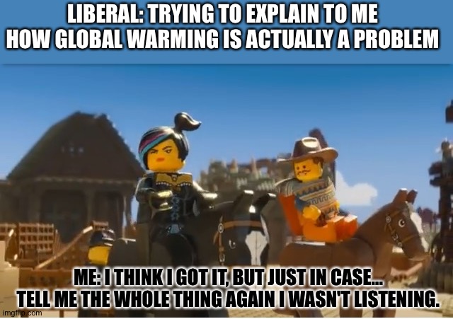 Cause global warming always finds a way to be relevant even though it has no factual basis... | LIBERAL: TRYING TO EXPLAIN TO ME HOW GLOBAL WARMING IS ACTUALLY A PROBLEM; ME: I THINK I GOT IT, BUT JUST IN CASE... TELL ME THE WHOLE THING AGAIN I WASN'T LISTENING. | image tagged in i think i get it but just in case tell me the whole thing again | made w/ Imgflip meme maker