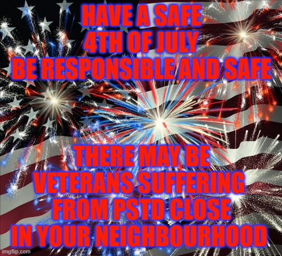 safe 4th | HAVE A SAFE 4TH OF JULY
BE RESPONSIBLE AND SAFE; THERE MAY BE VETERANS SUFFERING 
FROM PSTD CLOSE IN YOUR NEIGHBOURHOOD | image tagged in fourth of july,4thofjuly,happy4th,pstd,fireworks | made w/ Imgflip meme maker