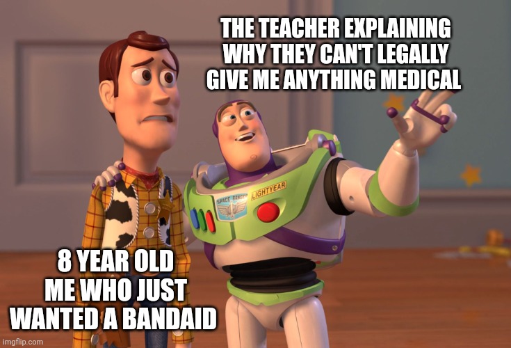 X, X Everywhere | THE TEACHER EXPLAINING WHY THEY CAN'T LEGALLY GIVE ME ANYTHING MEDICAL; 8 YEAR OLD ME WHO JUST WANTED A BANDAID | image tagged in memes,x x everywhere | made w/ Imgflip meme maker
