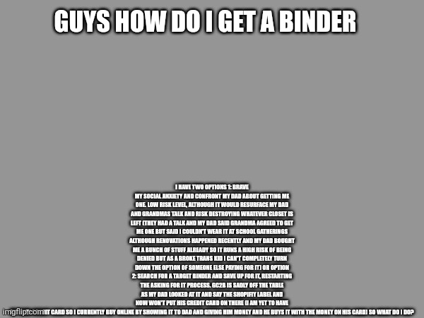 Sorry for the small test I rambled and its hard to size on mobile | I HAVE TWO OPTIONS 1: BRAVE MY SOCIAL ANXIETY AND CONFRONT MY DAD ABOUT GETTING ME ONE. LOW RISK LEVEL, ALTHOUGH IT WOULD RESURFACE MY DAD AND GRANDMAS TALK AND RISK DESTROYING WHATEVER CLOSET IS LEFT (THEY HAD A TALK AND MY DAD SAID GRANDMA AGREED TO GET ME ONE BUT SAID I COULDN'T WEAR IT AT SCHOOL GATHERINGS ALTHOUGH RENOVATIONS HAPPENED RECENTLY AND MY DAD BOUGHT ME A BUNCH OF STUFF ALREADY SO IT RUNS A HIGH RISK OF BEING DENIED BUT AS A BROKE TRANS KID I CAN'T COMPLETELY TURN DOWN THE OPTION OF SOMEONE ELSE PAYING FOR IT) OR OPTION 2: SEARCH FOR A TARGET BINDER AND SAVE UP FOR IT, RESTARTING THE ASKING FOR IT PROCESS. GC2B IS SADLY OFF THE TABLE AS MY DAD LOOKED AT IT AND SAY THE SHOPIFIY LABEL AND NOW WON'T PUT HIS CREDIT CARD ON THERE (I AM YET TO HAVE MY OWN CREDIT CARD SO I CURRENTLY BUY ONLINE BY SHOWING IT TO DAD AND GIVING HIM MONEY AND HE BUYS IT WITH THE MONEY ON HIS CARD) SO WHAT DO I DO? GUYS HOW DO I GET A BINDER | made w/ Imgflip meme maker