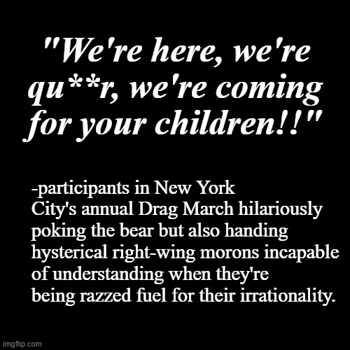 Prolly gonna backfire | "We're here, we're qu**r, we're coming for your children!!"; -participants in New York City's annual Drag March hilariously poking the bear but also handing hysterical right-wing morons incapable of understanding when they're being razzed fuel for their irrationality. | image tagged in too funny,pride month | made w/ Imgflip meme maker