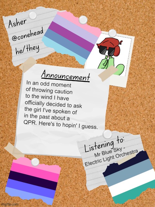 :) | In an odd moment of throwing caution to the wind I have officially decided to ask the girl I've spoken of in the past about a QPR. Here's to hopin' I guess. Mr Blue Sky - Electric Light Orchestra | image tagged in conehead's announcement template 6 0 | made w/ Imgflip meme maker