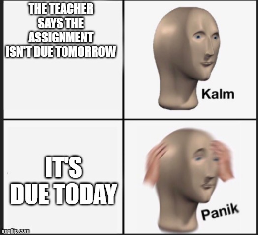 how unfortunate | THE TEACHER SAYS THE ASSIGNMENT ISN'T DUE TOMORROW; IT'S DUE TODAY | image tagged in calm panic,funny,funny memes,lol so funny,comedy | made w/ Imgflip meme maker