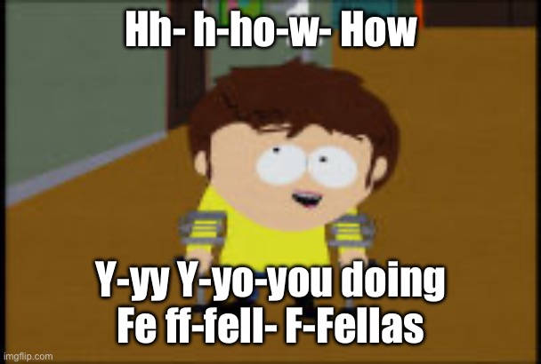 Take your time Jimmy | Hh- h-ho-w- How; Y-yy Y-yo-you doing Fe ff-fell- F-Fellas | image tagged in south park jimmy | made w/ Imgflip meme maker