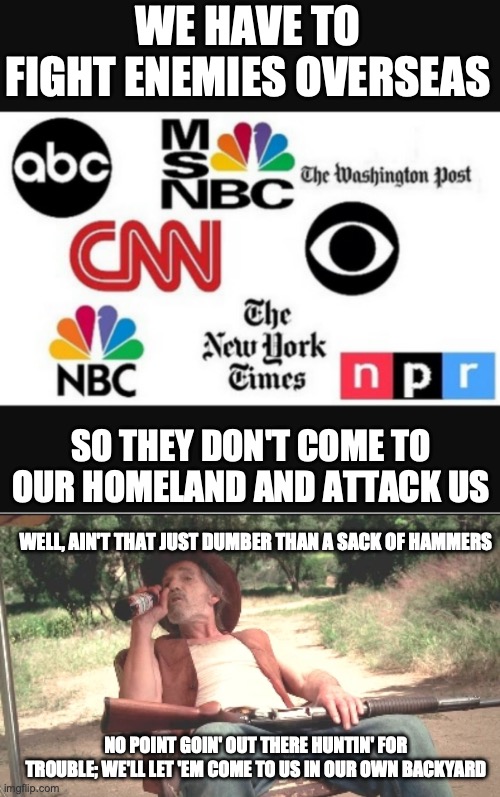 WE HAVE TO FIGHT ENEMIES OVERSEAS; SO THEY DON'T COME TO OUR HOMELAND AND ATTACK US; WELL, AIN'T THAT JUST DUMBER THAN A SACK OF HAMMERS; NO POINT GOIN' OUT THERE HUNTIN' FOR TROUBLE; WE'LL LET 'EM COME TO US IN OUR OWN BACKYARD | image tagged in media lies,lazy threat shotgun hillbilly | made w/ Imgflip meme maker