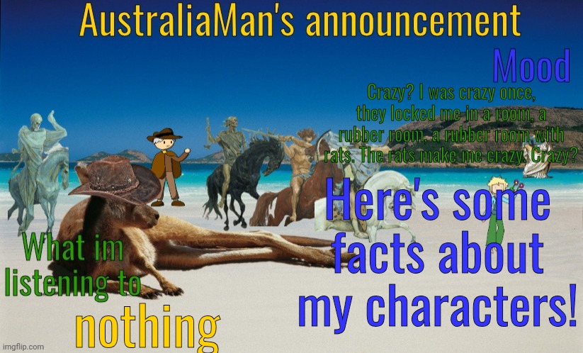 I might introduce, as my boss, another angel: Azrael, the Angel of Death | Crazy? I was crazy once, they locked me in a room, a rubber room, a rubber room with rats. The rats make me crazy. Crazy? Here's some facts about my characters! nothing | image tagged in australiaman's true announcement template | made w/ Imgflip meme maker