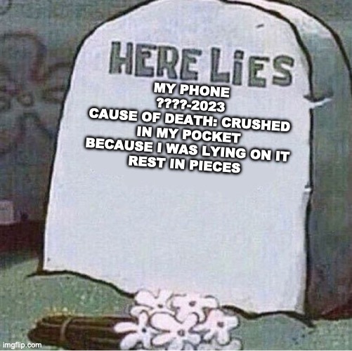 this is a true story, so everyone salute my phone in the comments with a salute chain | MY PHONE
????-2023
CAUSE OF DEATH: CRUSHED IN MY POCKET BECAUSE I WAS LYING ON IT
REST IN PIECES | image tagged in here lies spongebob tombstone,iphone,broken,rip | made w/ Imgflip meme maker