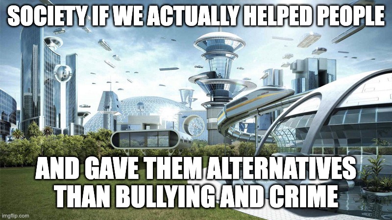 we would have an great civilization | SOCIETY IF WE ACTUALLY HELPED PEOPLE; AND GAVE THEM ALTERNATIVES THAN BULLYING AND CRIME | image tagged in the future world if,they need help,milestone,i was bullied but no excuse | made w/ Imgflip meme maker