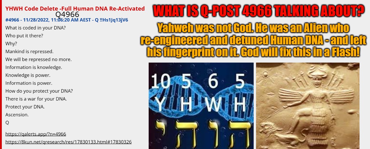 Q 4966 - YHWH Suppressed Human DNA - it's now greatly Re-Activated | Q4966; WHAT IS Q-POST 4966 TALKING ABOUT? Yahweh was not God. He was an Alien who re-engineered and detuned Human DNA - and left his fingerprint on it. God will fix this in a Flash! | image tagged in q,yahweh,dna,human,the great awakening | made w/ Imgflip meme maker