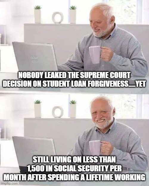 Hide the Pain Harold Meme | NOBODY LEAKED THE SUPREME COURT DECISION ON STUDENT LOAN FORGIVENESS.....YET; STILL LIVING ON LESS THAN 1,500 IN SOCIAL SECURITY PER MONTH AFTER SPENDING A LIFETIME WORKING | image tagged in memes,hide the pain harold | made w/ Imgflip meme maker