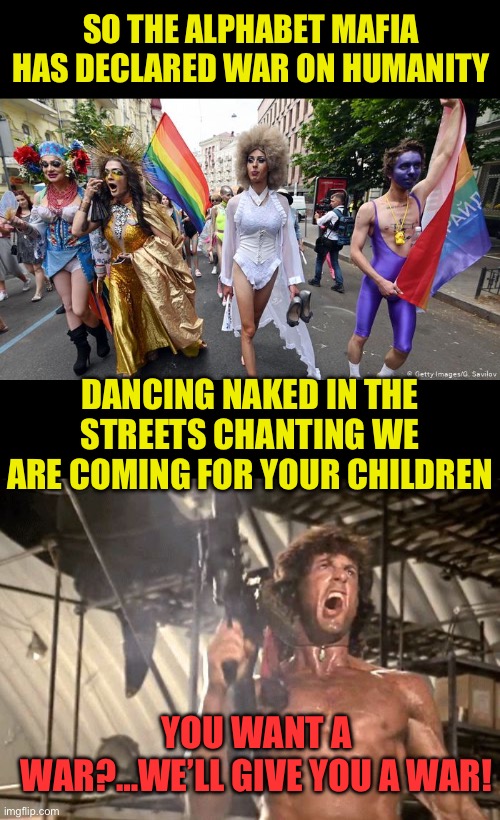 We’re coming for your children | SO THE ALPHABET MAFIA HAS DECLARED WAR ON HUMANITY; DANCING NAKED IN THE STREETS CHANTING WE ARE COMING FOR YOUR CHILDREN; YOU WANT A WAR?…WE’LL GIVE YOU A WAR! | image tagged in gay pride parade,rambo yelling,depravity is not for children,leave the kid alone,pedo supporters are vile | made w/ Imgflip meme maker