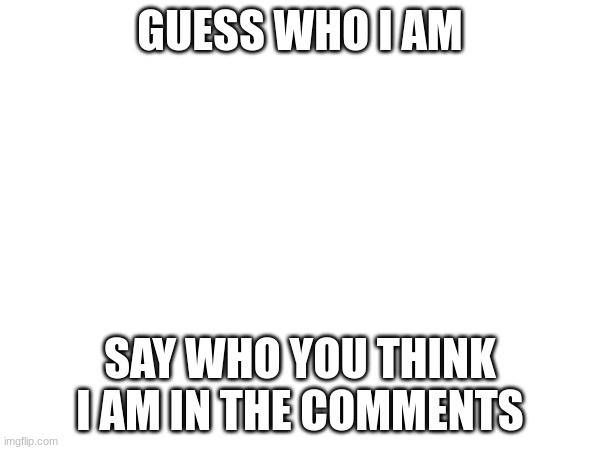 GUESS WHO I AM; SAY WHO YOU THINK I AM IN THE COMMENTS | made w/ Imgflip meme maker
