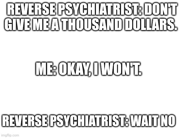 REVERSE PSYCHIATRIST: DON'T GIVE ME A THOUSAND DOLLARS. ME: OKAY, I WON'T. REVERSE PSYCHIATRIST: WAIT NO | image tagged in memes | made w/ Imgflip meme maker