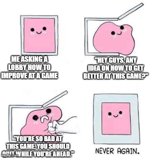 Git good | ME ASKING A LOBBY HOW TO IMPROVE AT A GAME; "HEY GUYS, ANY IDEA ON HOW TO GET BETTER AT THIS GAME?"; "YOU'RE SO BAD AT THIS GAME. YOU SHOULD QUIT WHILE YOU'RE AHEAD." | image tagged in never again | made w/ Imgflip meme maker