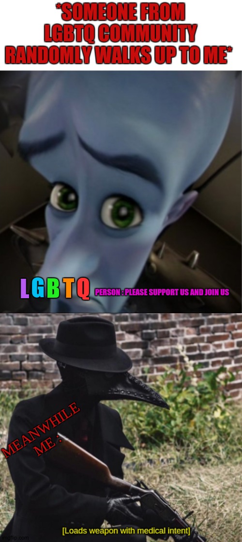 Heheh. | *SOMEONE FROM LGBTQ COMMUNITY RANDOMLY WALKS UP TO ME*; L; T; Q; B; G; PERSON : PLEASE SUPPORT US AND JOIN US; MEANWHILE ME : | image tagged in megamind peeking,loads weapon with medical intent | made w/ Imgflip meme maker