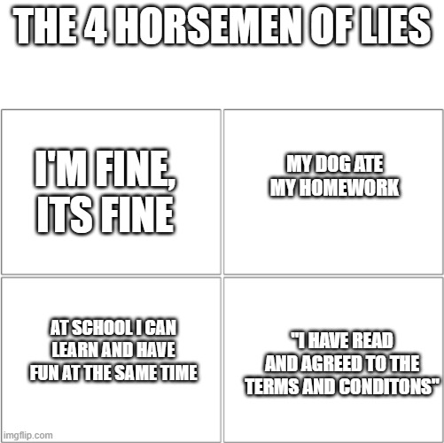 the 4 horsemen of lies | THE 4 HORSEMEN OF LIES; I'M FINE, ITS FINE; MY DOG ATE MY HOMEWORK; "I HAVE READ AND AGREED TO THE TERMS AND CONDITONS"; AT SCHOOL I CAN LEARN AND HAVE FUN AT THE SAME TIME | image tagged in the 4 horsemen of | made w/ Imgflip meme maker