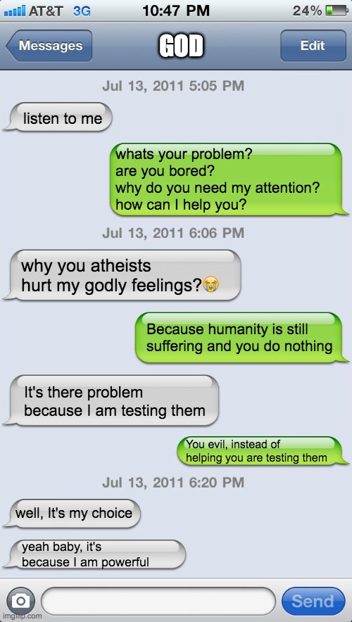 Texting messages blank | GOD; listen to me; whats your problem? 
are you bored? 
why do you need my attention?
how can I help you? why you atheists hurt my godly feelings?😭; Because humanity is still suffering and you do nothing; It's there problem because I am testing them; You evil, instead of helping you are testing them; well, It's my choice; yeah baby, it's because I am powerful | image tagged in texting messages blank | made w/ Imgflip meme maker