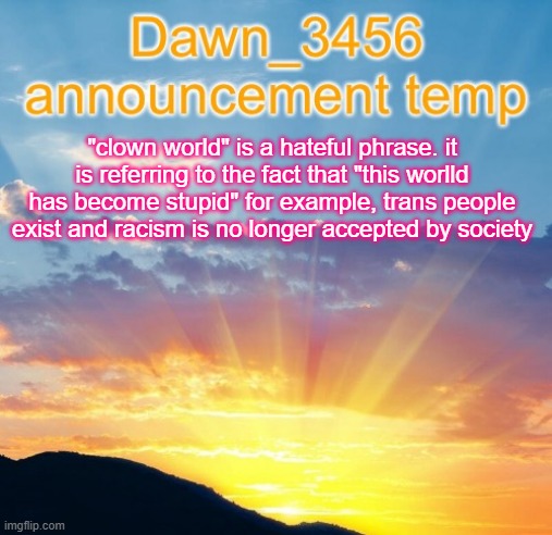 Dawn_3456 announcement | "clown world" is a hateful phrase. it is referring to the fact that "this worlld has become stupid" for example, trans people exist and racism is no longer accepted by society | image tagged in dawn_3456 announcement | made w/ Imgflip meme maker