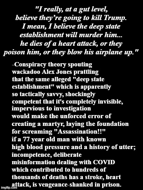 Can't make this stuff up, folks... | "I really, at a gut level, believe they’re going to kill Trump. I mean, I believe the deep state establishment will murder him... he dies of a heart attack, or they poison him, or they blow his airplane up."; -Conspiracy theory spouting wackadoo Alex Jones prattling that the same alleged "deep state establishment" which is apparently so tactically savvy, shockingly competent that it's completely invisible, impervious to investigation would make the unforced error of creating a martyr, laying the foundation for screaming "Assassination!!" if a 77 year old man with known high blood pressure and a history of utter;; incompetence, deliberate misinformation dealing with COVID which contributed to hundreds of thousands of deaths has a stroke, heart attack, is vengeance-shanked in prison. | image tagged in conspiracy theories,lunatic,omfg,alex jones is insane,trump unfit unqualified dangerous | made w/ Imgflip meme maker