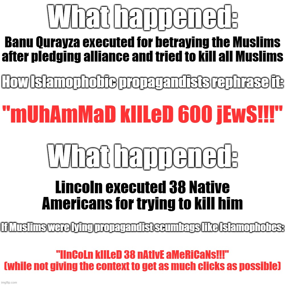 Islamophobes and Their Lies, Clickbait and Intentionally Misleading Titles, Just as We Are Always Used to Them | What happened:; Banu Qurayza executed for betraying the Muslims after pledging alliance and tried to kill all Muslims; How Islamophobic propagandists rephrase it:; "mUhAmMaD kIlLeD 600 jEwS!!!"; What happened:; Lincoln executed 38 Native Americans for trying to kill him; If Muslims were lying propagandist scumbags like Islamophobes:; "lInCoLn kIlLeD 38 nAtIvE aMeRiCaNs!!!"
(while not giving the context to get as much clicks as possible) | image tagged in blank transparent square,islamophobia,clickbait,propaganda,abraham lincoln,lies,extomatoes | made w/ Imgflip meme maker