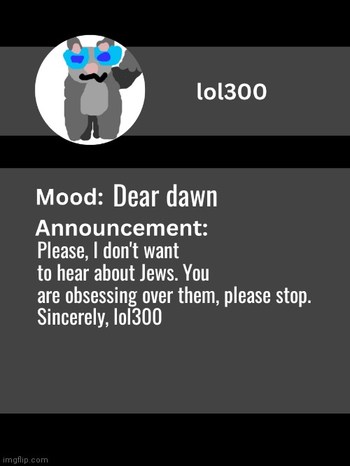 Please don't disapprove | Dear dawn; Please, I don't want to hear about Jews. You are obsessing over them, please stop.
Sincerely, lol300 | image tagged in lol300 announcement template v4 thanks conehead | made w/ Imgflip meme maker